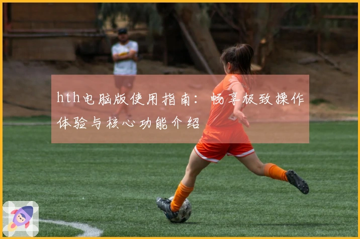 hth电脑版使用指南：畅享极致操作体验与核心功能介绍